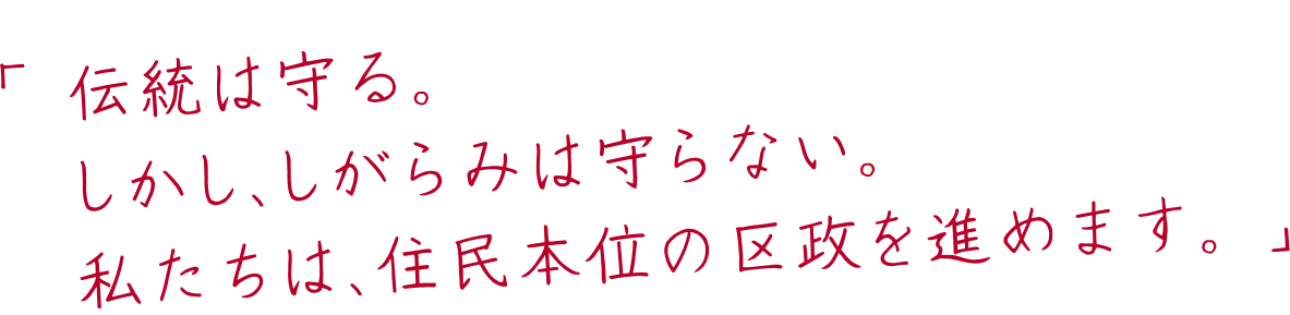 「伝統は守る。しかし、しがらみは守らない。私たちは、住民本位の区政を進めます。」